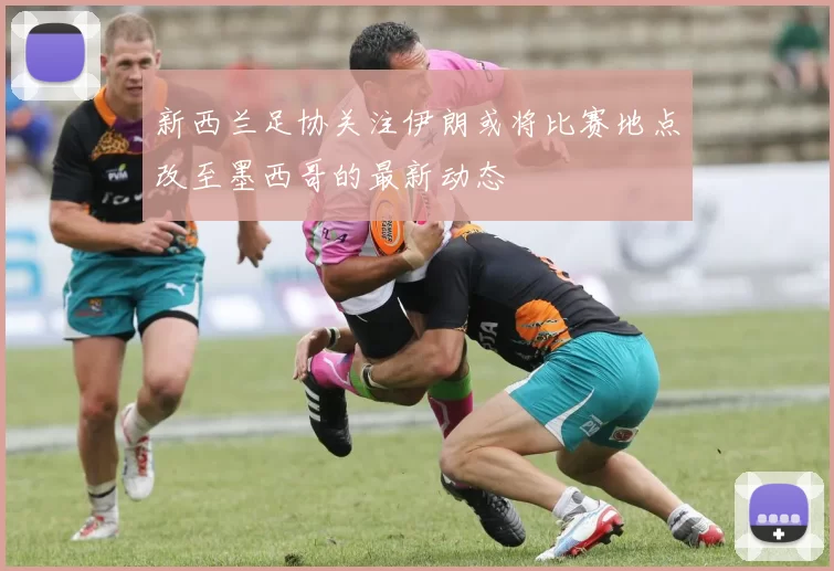 新西兰足协关注伊朗或将比赛地点改至墨西哥的最新动态