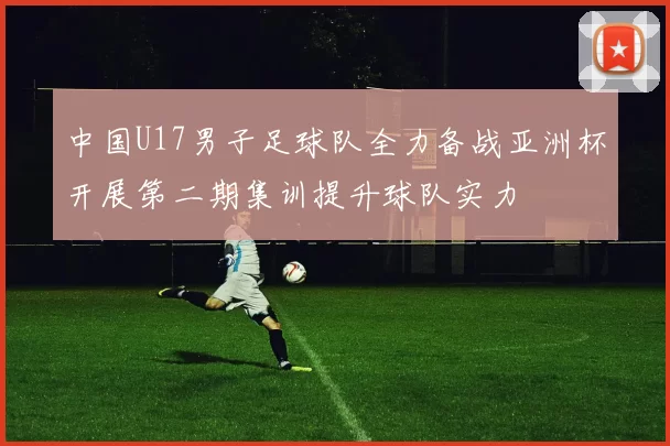 中国U17男子足球队全力备战亚洲杯开展第二期集训提升球队实力