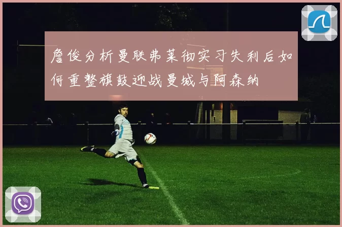 詹俊分析曼联弗莱彻实习失利后如何重整旗鼓迎战曼城与阿森纳