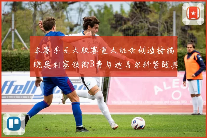 本赛季五大联赛重大机会创造榜揭晓奥利塞领衔B费与迪马尔科紧随其后