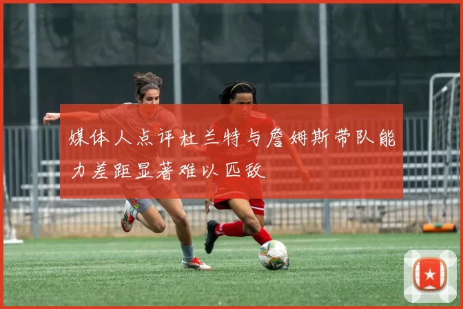 媒体人点评杜兰特与詹姆斯带队能力差距显著难以匹敌