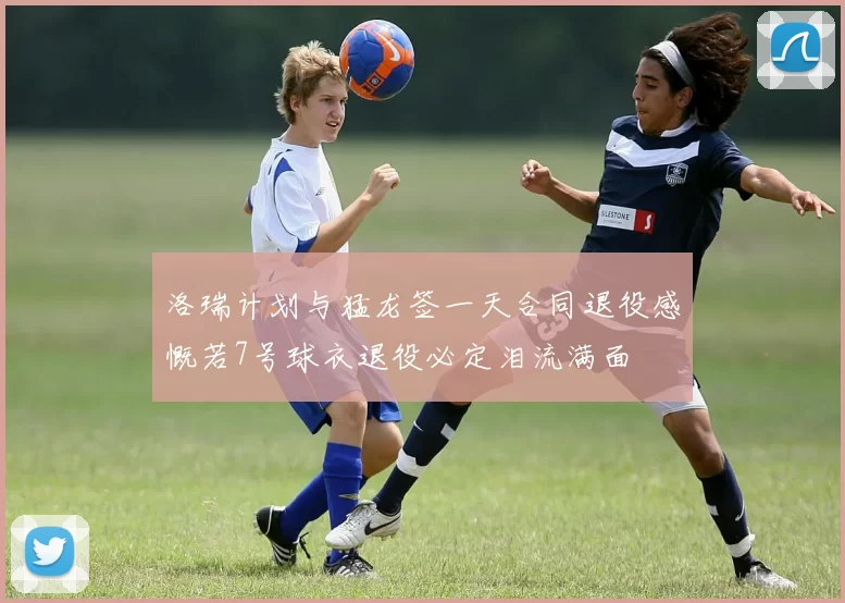 洛瑞计划与猛龙签一天合同退役感慨若7号球衣退役必定泪流满面