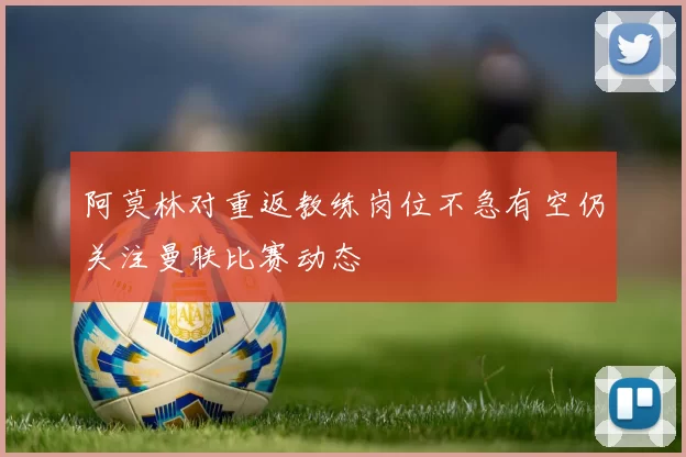 阿莫林对重返教练岗位不急有空仍关注曼联比赛动态