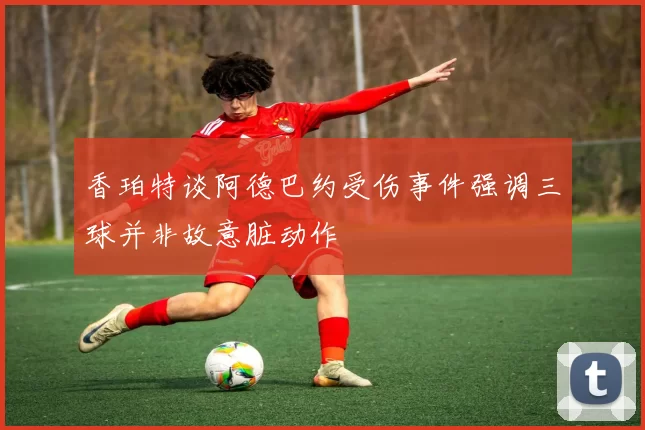 香珀特谈阿德巴约受伤事件强调三球并非故意脏动作