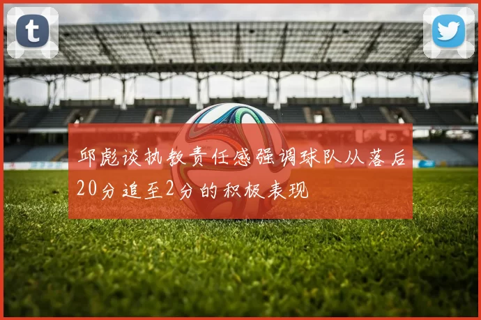 邱彪谈执教责任感强调球队从落后20分追至2分的积极表现