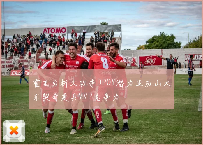 霍里分析文班夺DPOY潜力亚历山大东契奇更具MVP竞争力