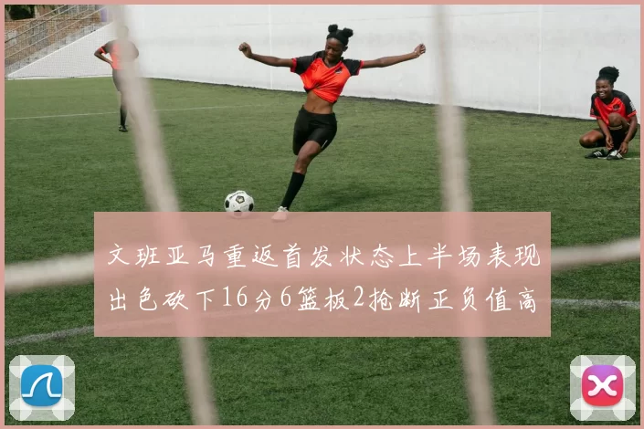 文班亚马重返首发状态上半场表现出色砍下16分6篮板2抢断正负值高达21