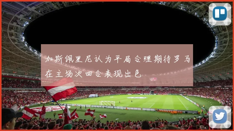 加斯佩里尼认为平局合理期待罗马在主场次回合表现出色