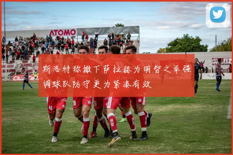 斯洛特称撤下萨拉赫为明智之举强调球队防守更为紧凑有效
