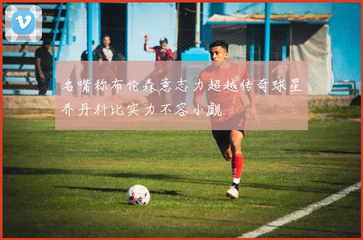 名嘴称布伦森意志力超越传奇球星乔丹科比实力不容小觑