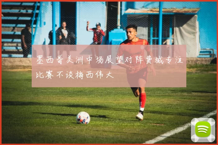 墨西哥美洲中场展望对阵费城专注比赛不谈梅西伟大