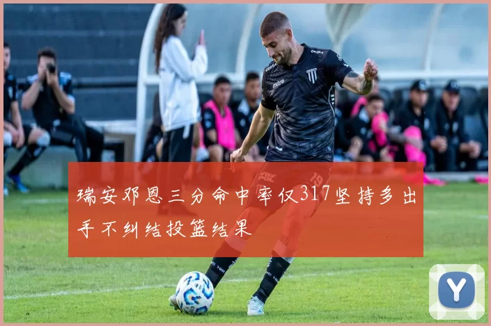瑞安邓恩三分命中率仅317坚持多出手不纠结投篮结果