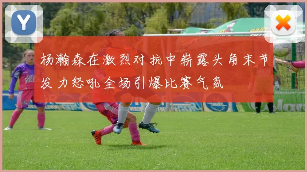 杨瀚森在激烈对抗中崭露头角末节发力怒吼全场引爆比赛气氛